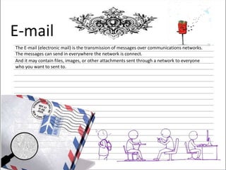 E-mail
The E-mail (electronic mail) is the transmission of messages over communications networks.
The messages can send in everywhere the network is connect.
And it may contain files, images, or other attachments sent through a network to everyone
who you want to sent to.

 