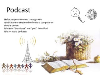 Podcast
Helps people download through web
syndication or streamed online to a computer or
mobile device.
It is from “broadcast” and “pod” from iPod.
It is an audio podcasts

 