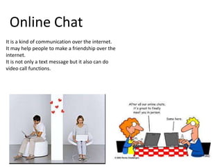 Online Chat
It is a kind of communication over the internet.
It may help people to make a friendship over the
internet.
It is not only a text message but it also can do
video call functions.

 