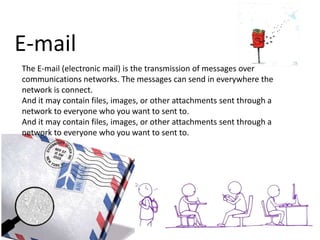 E-mail
The E-mail (electronic mail) is the transmission of messages over
communications networks. The messages can send in everywhere the
network is connect.
And it may contain files, images, or other attachments sent through a
network to everyone who you want to sent to.
And it may contain files, images, or other attachments sent through a
network to everyone who you want to sent to.

 