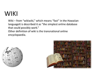 WIKI
Wiki – from “wikiwiki,” which means “fast” in the Hawaiian
languageIt is described it as “the simplest online database
that could possibly work.”
Other definition of wiki is the transnational online
encyclopaedia.

 