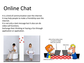 Online Chat
It is a kind of communication over the internet.
It may help people to make a friendship over the
internet.
It is not only a text message but it also can do
video call functions.
Exchange their thinking or having a fun through
application or application.

 