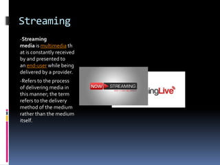 Streaming
-Streaming
media is multimedia th
at is constantly received
by and presented to
an end-user while being
delivered by a provider.
-Refers to the process
of delivering media in
this manner; the term
refers to the delivery
method of the medium
rather than the medium
itself.
 