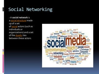 Social Networking
- A social network is
a social structure made
up of a set
of social actors (such as
individuals or
organizations) and a set
of the dyadic ties
between these actors.
 