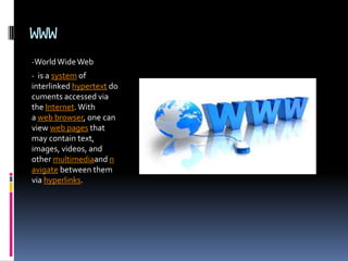 WWW
-WorldWideWeb
- is a system of
interlinked hypertext do
cuments accessed via
the Internet.With
a web browser, one can
view web pages that
may contain text,
images, videos, and
other multimediaand n
avigate between them
via hyperlinks.
 
