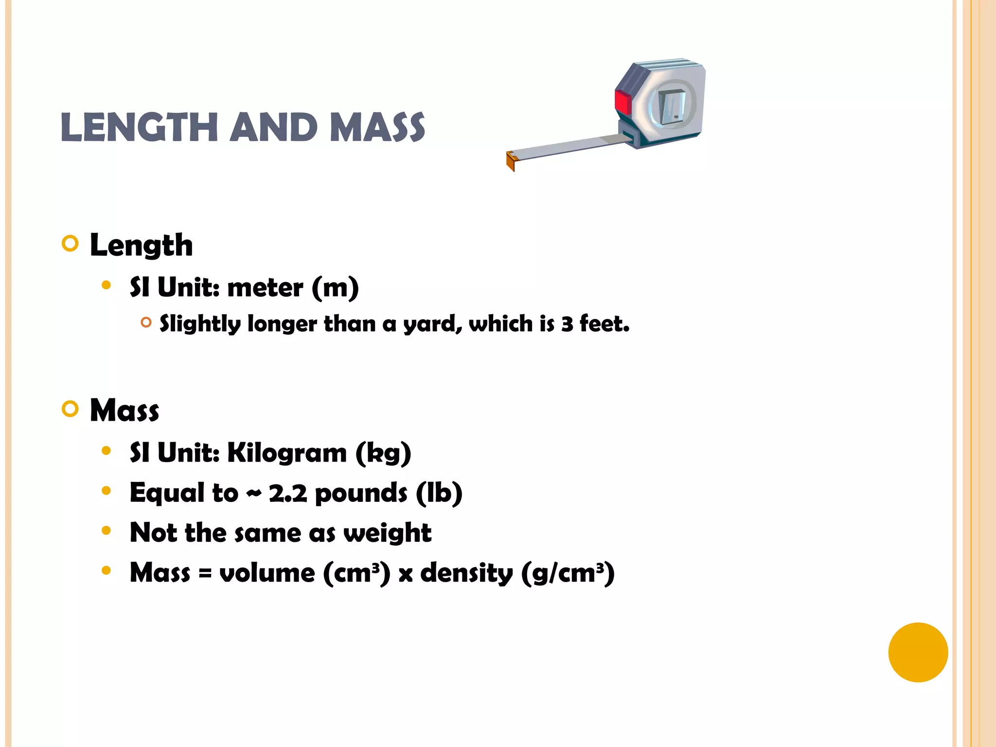 LENGTH AND MASS  Length SI Unit: meter (m) Slightly longer than a yard, which is 3 feet. Mass SI Unit: Kilogram (kg) Equal to ~ 2.2 pounds (lb) Not the same as weight Mass = volume (cm 3 ) x density (g/cm 3 ) 