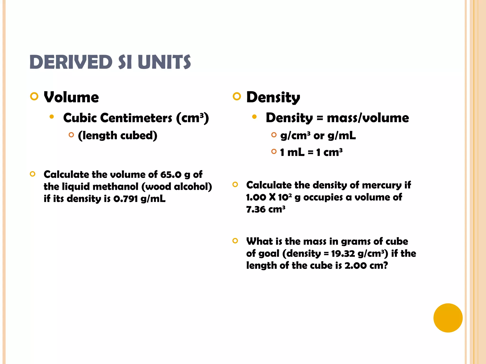 DERIVED SI UNITS Volume Cubic Centimeters  (cm 3 ) (length cubed) Calculate the volume of 65.0 g of the liquid methanol (wood alcohol) if its density is 0.791 g/mL Density Density = mass/volume g/cm 3  or g/mL 1 mL = 1 cm 3 Calculate the density of mercury if 1.00 X 10 2  g occupies a volume of 7.36 cm 3 What is the mass in grams of cube of goal (density = 19.32 g/cm 3 ) if the length of the cube is 2.00 cm? 