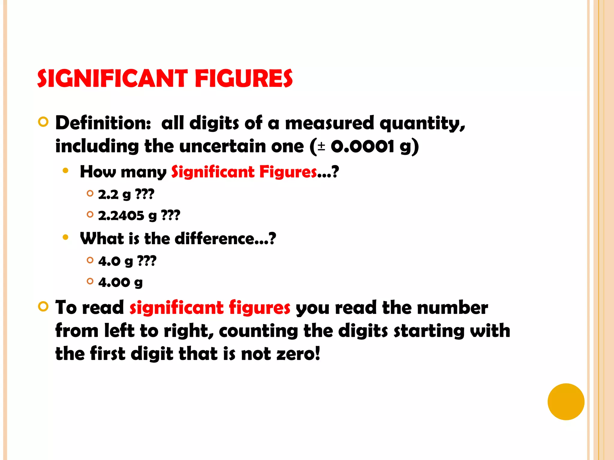 SIGNIFICANT FIGURES Definition:  all digits of a measured quantity, including the uncertain one (± 0.0001 g) How many  Significant   Figures …? 2.2 g ??? 2.2405 g ??? What is the difference…? 4.0 g ??? 4.00 g To read  significant figures  you read the number from left to right, counting the digits starting with  the first digit that is not zero! 