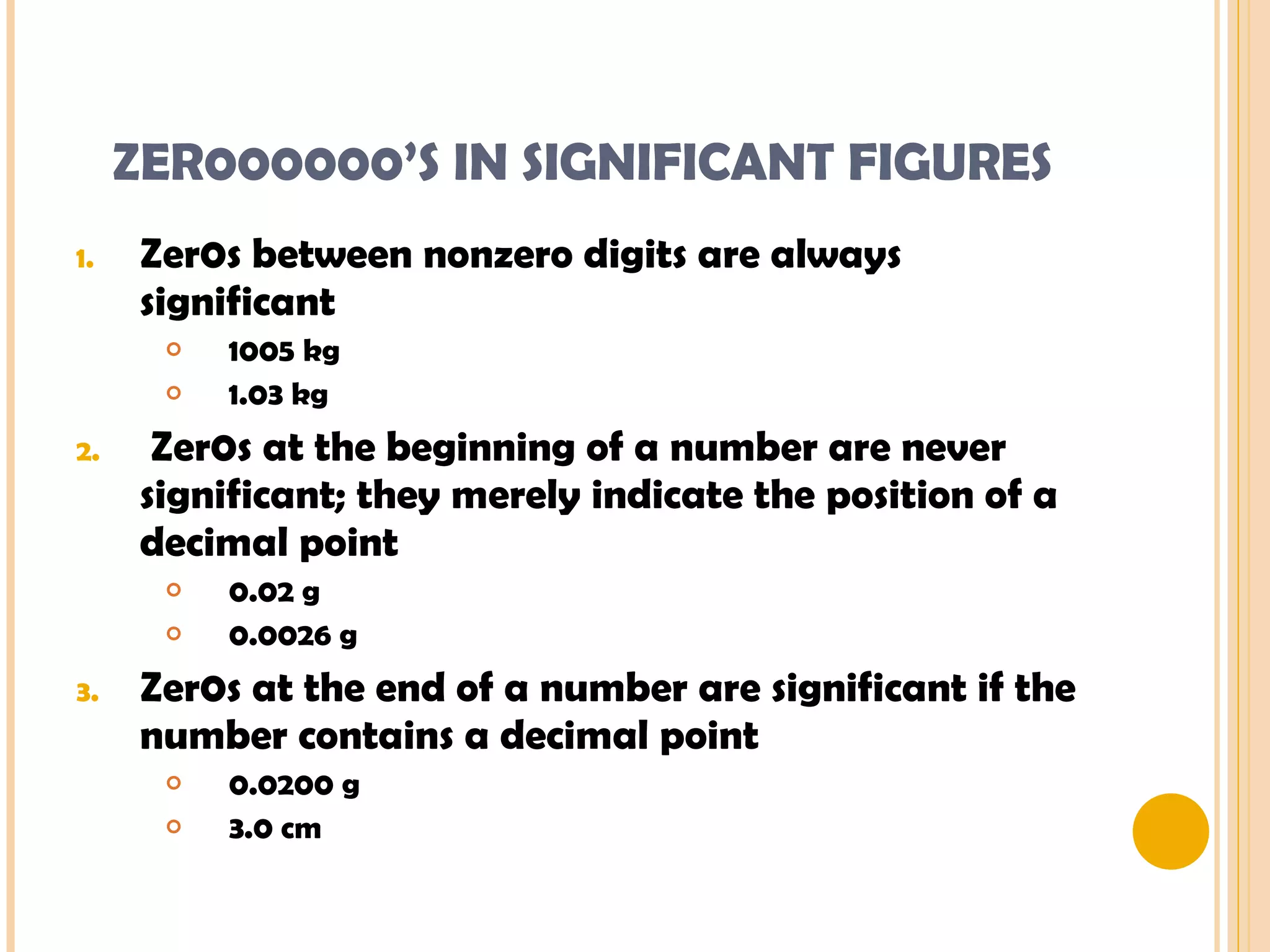 ZER000000’S IN SIGNIFICANT FIGURES Zer0s between nonzero digits are always significant 1005 kg 1.03 kg Zer0s at the beginning of a number are never significant; they merely indicate the position of a decimal point 0.02 g 0.0026 g Zer0s at the end of a number are significant if the number contains a decimal point 0.0200 g 3.0 cm 