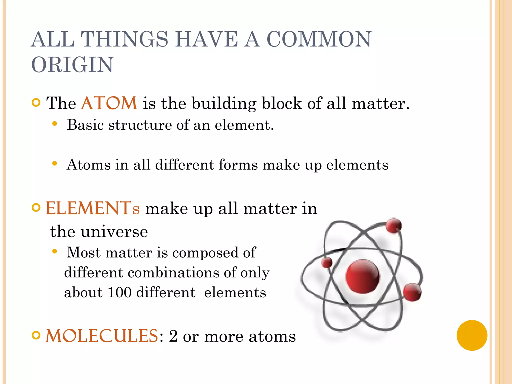 ALL THINGS HAVE A COMMON ORIGIN The  atom  is the building block of all matter. Basic structure of an element. Atoms in all different forms make up elements Element s  make up all matter in  the universe Most matter is composed of  different combinations of only  about 100 different  elements Molecules : 2 or more atoms 