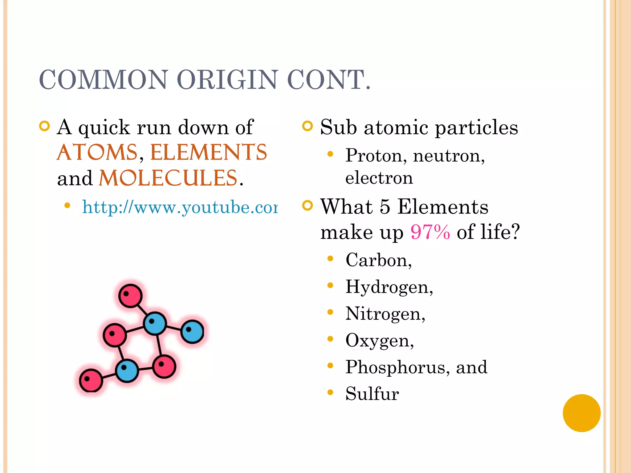 COMMON ORIGIN CONT. A quick run down of  Atoms ,  Elements  and  Molecules . http://www.youtube.com/watch?v=fND0ps4EtBg   Sub atomic particles Proton, neutron, electron What 5 Elements make up  97%  of life? Carbon,  Hydrogen,  Nitrogen,  Oxygen,  Phosphorus, and Sulfur 