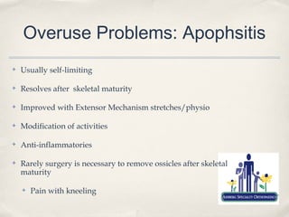 Overuse Problems: Apophsitis
✤   Usually self-limiting

✤   Resolves after skeletal maturity

✤   Improved with Extensor Mechanism stretches/physio

✤   Modification of activities

✤   Anti-inflammatories

✤   Rarely surgery is necessary to remove ossicles after skeletal
    maturity

    ✤   Pain with kneeling
 