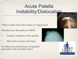 Acute Patella
              Instability/Dislocation

Often results from direct blow or valgus load
✤




Results from disruption of MPFL
✤



✤    Primary stabilizer of the patella

✤    Most often avulses off femur

✤In otherwise normal knee, frequently
associated with chondral injury
 