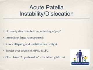 Acute Patella
               Instability/Dislocation

✤   Pt usually describes hearing or feeling a "pop"

✤   Immediate, large haemarthrosis

✤   Knee collapsing and unable to bear weight

✤   Tender over course of MPFL & LFC

✤   Often have "Apprehension" with lateral glide test
 