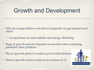 Growth and Development

✤   Why do young children who fall so frequently not get injured more
    often?

    ✤   Young tissues are more pliable and energy absorbing

✤   Stage of growth and development is essential when evaluating
    paediatric knee problems

✤   Physis (growth plate) is weakest part of child skeleton

✤   Most of growth of lower limb occurs at knee (2/3)
 