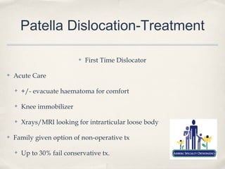 Patella Dislocation-Treatment

                            ✤   First Time Dislocator

✤   Acute Care

    ✤   +/- evacuate haematoma for comfort

    ✤   Knee immobilizer

    ✤   Xrays/MRI looking for intrarticular loose body

✤   Family given option of non-operative tx

    ✤   Up to 30% fail conservative tx.
 