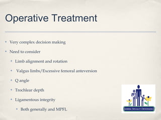 Operative Treatment

✤   Very complex decision making

✤   Need to consider

    ✤   Limb alignment and rotation

    ✤   Valgus limbs/Excessive femoral anteversion

    ✤   Q angle

    ✤   Trochlear depth

    ✤   Ligamentous integrity

        ✤   Both generally and MPFL
 