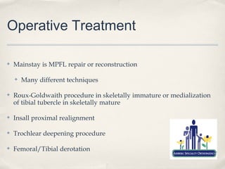 Operative Treatment

✤   Mainstay is MPFL repair or reconstruction

    ✤   Many different techniques

✤   Roux-Goldwaith procedure in skeletally immature or medialization
    of tibial tubercle in skeletally mature

✤   Insall proximal realignment

✤   Trochlear deepening procedure

✤   Femoral/Tibial derotation
 