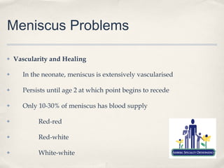 Meniscus Problems

✤   Vascularity and Healing

✤     In the neonate, meniscus is extensively vascularised

✤     Persists until age 2 at which point begins to recede

✤     Only 10-30% of meniscus has blood supply

✤          Red-red

✤          Red-white

✤          White-white
 