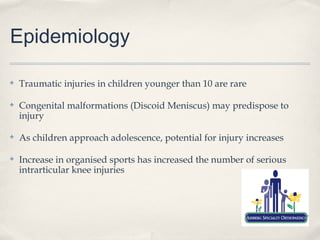 Epidemiology

✤   Traumatic injuries in children younger than 10 are rare

✤   Congenital malformations (Discoid Meniscus) may predispose to
    injury

✤   As children approach adolescence, potential for injury increases

✤   Increase in organised sports has increased the number of serious
    intrarticular knee injuries
 