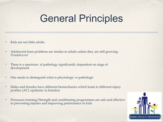 General Principles

✤   Kids are not little adults

✤   Adolescent knee problems are similar to adults unless they are still growing-
    Preadolescent

✤   There is a spectrum of pathology significantly dependent on stage of
    development

✤   One needs to distinguish what is physiologic vs pathologic

✤   Males and females have different biomechanics which leads to different injury
    profiles (ACL epidemic in females)

✤   Preseason training/Strength and conditioning programmes are safe and effective
    in preventing injuries and improving performance in kids
 