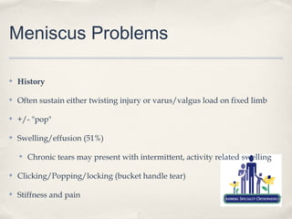 Meniscus Problems

✤   History

✤   Often sustain either twisting injury or varus/valgus load on fixed limb

✤   +/- "pop"

✤   Swelling/effusion (51%)

    ✤   Chronic tears may present with intermittent, activity related swelling

✤   Clicking/Popping/locking (bucket handle tear)

✤   Stiffness and pain
 