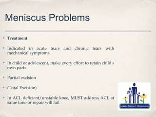 Meniscus Problems
✤   Treatment

✤   Indicated in acute tears and chronic tears with
    mechanical symptoms

✤   In child or adolescent, make every effort to retain child's
    own parts

✤   Partial excision

✤   (Total Excision)

✤   In ACL deficient/unstable knee, MUST address ACL at
    same time or repair will fail
 