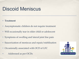 Discoid Meniscus

✤   Treatment

✤   Assymptomatic children do not require treatment

✤   Will occasionally tear in older child or adolescent

✤   Symptoms of swelling and lateral joint line pain

✤   Saucerization of meniscus and repair/stabilisation

✤   Occasionally associated with OCD of LFC

✤      Addressed as per OCDs
 