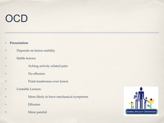 OCD

✤   Presentation

✤       Depends on lesion stability

✤       Stable lesions

✤                  Aching activity related pain

✤                  No effusion

✤                  Point tenderness over lesion

✤       Unstable Lesions

✤                  More likely to have mechanical symptoms

✤                  Effusion

✤                  More painful
 