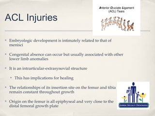 ACL Injuries

✤   Embryologic development is intimately related to that of
    menisci

✤   Congenital absence can occur but usually associated with other
    lower limb anomalies

✤   It is an intrarticular-extrasynovial structure

    ✤   This has implications for healing

✤   The relationships of its insertion site on the femur and tibia
    remain constant throughout growth

✤   Origin on the femur is all epiphyseal and very close to the
    distal femoral growth plate
 