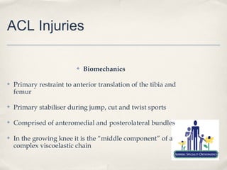 ACL Injuries

                          ✤   Biomechanics

✤   Primary restraint to anterior translation of the tibia and
    femur

✤   Primary stabiliser during jump, cut and twist sports

✤   Comprised of anteromedial and posterolateral bundles

✤   In the growing knee it is the “middle component” of a
    complex viscoelastic chain
 