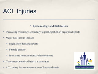 ACL Injuries

                          ✤   Epidemiology and Risk factors

✤   Increasing frequency secondary to participation in organised sports

✤   Major risk factors include

    ✤   High knee-demand sports

    ✤   Female gender

    ✤   Immature neuromuscular development

✤   Concurrent meniscal injury is common

✤   ACL injury is a common cause of haemarthrosis
 