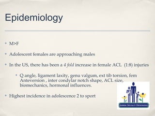 Epidemiology

✤   M>F

✤   Adolescent females are approaching males

✤   In the US, there has been a 4 fold increase in female ACL (1:8) injuries

       ✤   Q angle, ligament laxity, genu valgum, ext tib torsion, fem
           Anteversion , inter condylar notch shape, ACL size,
           biomechanics, hormonal influences.

✤   Highest incidence in adolescence 2 to sport
 