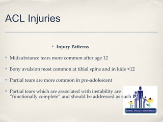 ACL Injuries

                       ✤   Injury Patterns

✤   Midsubstance tears more common after age 12

✤   Bony avulsion most common at tibial spine and in kids <12

✤   Partial tears are more common in pre-adolescent

✤   Partial tears which are associated with instability are
    “functionally complete” and should be addressed as such
 