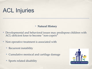ACL Injuries

                                ✤   Natural History

✤   Developmental and behavioral issues may predispose children with
    ACL-deficient knee to become “non-copers”

✤   Non operative treatment is associated with

    ✤   Recurrent instability

    ✤   Cumulative meniscal and cartilage damage

    ✤   Sports related disability
 