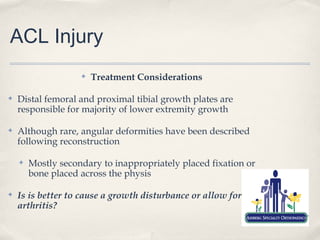 ACL Injury
                    ✤   Treatment Considerations

✤   Distal femoral and proximal tibial growth plates are
    responsible for majority of lower extremity growth

✤   Although rare, angular deformities have been described
    following reconstruction

    ✤   Mostly secondary to inappropriately placed fixation or
        bone placed across the physis

✤   Is is better to cause a growth disturbance or allow for
    arthritis?
 