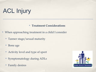 ACL Injury

                         ✤   Treatment Considerations

✤   When approaching treatment in a child I consider

    ✤   Tanner stage/sexual maturity

    ✤   Bone age

    ✤   Activity level and type of sport

    ✤   Symptomatology during ADLs

    ✤   Family desires
 