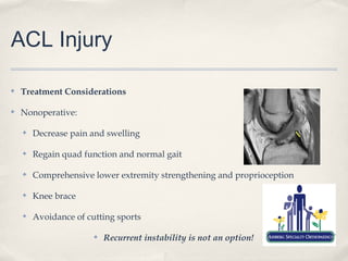 ACL Injury

✤   Treatment Considerations

✤   Nonoperative:

    ✤   Decrease pain and swelling

    ✤   Regain quad function and normal gait

    ✤   Comprehensive lower extremity strengthening and proprioception

    ✤   Knee brace

    ✤   Avoidance of cutting sports

                       ✤   Recurrent instability is not an option!
 