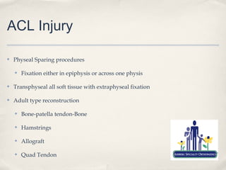 ACL Injury

✤   Physeal Sparing procedures

    ✤   Fixation either in epiphysis or across one physis

✤   Transphyseal all soft tissue with extraphyseal fixation

✤   Adult type reconstruction

    ✤   Bone-patella tendon-Bone

    ✤   Hamstrings

    ✤   Allograft

    ✤   Quad Tendon
 