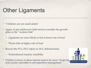 Other Ligaments

✤   “Children are not small adults”

✤   Again, in pre-adolescent child need to consider the growth
    plate as the “weakest link”

    ✤   Ligaments are more likely to fail at lower rate of load

    ✤   Physis fails at higher rate of load

✤   Beware the PCL/PLC injury in ACL deficient knee

    ✤   Posterolateral rotatory instability

✤   Children’s knees in these injuries tend to be more “forgiving
    and usually amenable to non-operative management
 