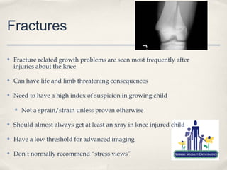 Fractures

✤   Fracture related growth problems are seen most frequently after
    injuries about the knee

✤   Can have life and limb threatening consequences

✤   Need to have a high index of suspicion in growing child

    ✤   Not a sprain/strain unless proven otherwise

✤   Should almost always get at least an xray in knee injured child

✤   Have a low threshold for advanced imaging

✤   Don’t normally recommend “stress views”
 