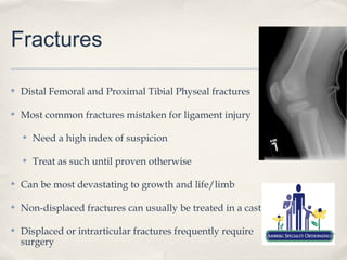 Fractures

✤   Distal Femoral and Proximal Tibial Physeal fractures

✤   Most common fractures mistaken for ligament injury

    ✤   Need a high index of suspicion

    ✤   Treat as such until proven otherwise

✤   Can be most devastating to growth and life/limb

✤   Non-displaced fractures can usually be treated in a cast

✤   Displaced or intrarticular fractures frequently require
    surgery
 