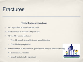 Fractures

                       Tibial Eminence fractures
 ✤   ACL equivalent in pre-adolescent child

 ✤   Most common in children 8-14 years old

 ✤   3 types-Meyers and Mckeever

     ✤   Type I-II usually amenable to cast immobilisation

     ✤   Type III always operative

 ✤   Not uncommon to have residual, post fixation laxity on objective testing

     ✤   Indicates ACL “stretch”

     ✤   Usually not clinically significant
 