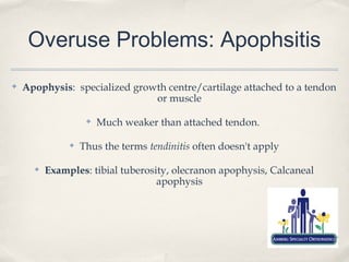 Overuse Problems: Apophsitis
✤   Apophysis: specialized growth centre/cartilage attached to a tendon
                               or muscle

                    ✤   Much weaker than attached tendon.

               ✤   Thus the terms tendinitis often doesn't apply

      ✤   Examples: tibial tuberosity, olecranon apophysis, Calcaneal
                                   apophysis
 