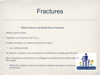 Fractures

                 ✤   Tibial Tubercle and Patella Sleeve Fractures

✤   Mostly sports related

✤   Typically occur between 12-17 y/o

✤   Usually secondary to violent contraction of quad

    ✤   eg. Landing a jump

✤   At tubercle, fracture occurs at junction of ossified and cartilage growth plate

✤   Sleeve fractures occur because of cartilagenous attachment at inferior pole of
    the patella

    ✤   Difficult to diagnose, but can result in complete disruption of extensor
        mechanism.
 