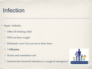Infection

✤   Septic Arthritis

    ✤   Often ill looking child

    ✤   Will not bear weight

    ✤   Definitely won’t let you move their knee

    ✤   + Effusion

    ✤   Warm and sometimes red

    ✤   Intrarticular bacterial infection is a surgical emergency!
 