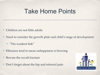 Take Home Points

✤   Children are not little adults

✤   Need to consider the growth plate and child’s stage of development

    ✤   “The weakest link”

✤   Effusions tend to mean unhappiness is brewing

✤   Beware the occult fracture

✤   Don’t forget about the hip and referred pain
 