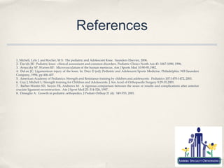 References

1. Micheli, Lyle J. and Kocher, M S: The pediatric and Adolescent Knee. Saunders Elsevier, 2006.
2. Davids JR: Pediatric knee: cliinical assessment and common disorders. Pediatric Clinics North Am 43: 1067-1090, 1996.
3. Arnoczky SP, Warren RF: Microvasculature of the human meniscus. Am J Sports Med 10:90-95,1982.
4. DeLee JC: Ligamentous injury of the knee. In: Drez D (ed): Pediatric and Adolescent Sports Medicine. Philadelphia: WB Saunders
Company, 1994, pp 406-407.
5. American Academy of Pediatrics: Strength and Resistance training by children and adolescents. Pediatrics 107:1470-1472, 2001.
6. Guy J, Micheli L: Strength training for Children and Adolescents. J Am Acad of Orthopaedic Surgery 9:29-35,2001.
7. Barber-Westin SD, Noyes FR, Andrews M: A rigorous comparison between the sexes or results and complications after anterior
cruciate ligament reconstruction. Am J Sport Med 25: 514-526, 1997.
8. Dimeglio A: Growth in pediatric orthopedics. J Pediatr Orthop 21 (4): 549-555, 2001.
 