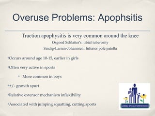 Overuse Problems: Apophsitis
         Traction apophysitis is very common around the knee
                         Osgood Schlatter's: tibial tuberosity
                    Sindig-Larsen-Johannsen: Inferior pole patella

Occurs around age 10-15, earlier in girls
✤




Often very active in sports
✤



     ✤   More common in boys

+/- growth spurt
✤




Relative extensor mechanism inflexibility
✤




Associated with jumping squatting, cutting sports
✤
 