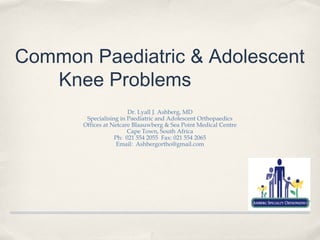 Common Paediatric & Adolescent
   Knee Problems
                        Dr. Lyall J. Ashberg, MD
        Specialising in Paediatric and Adolescent Orthopaedics
       Offices at Netcare Blaauwberg & Sea Point Medical Centre
                        Cape Town, South Africa
                   Ph: 021 554 2055 Fax: 021 554 2065
                    Email: Ashbergortho@gmail.com
 